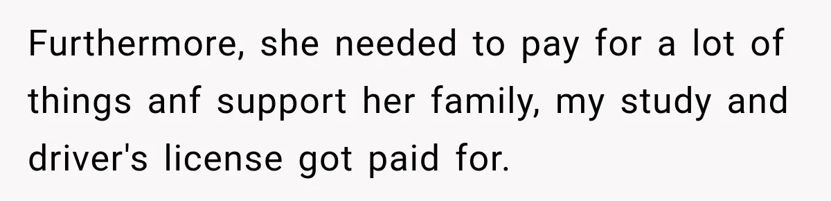 Furthermore, she needed to pay for a lot of things anf support her family, my study and driver's license got paid for.