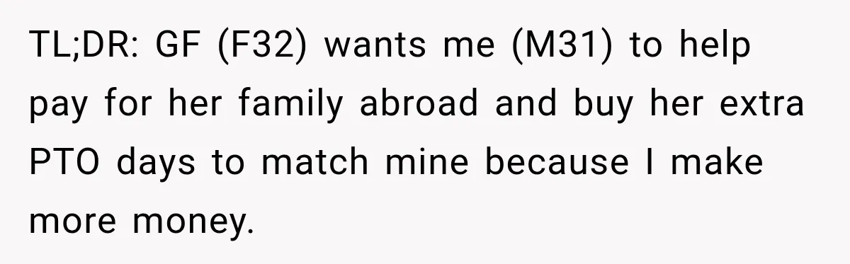 TL;DR: GF (F32) wants me (M31) to help pay for her family abroad and buy her extra PTO days to match mine because I make more money.