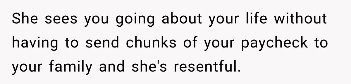 She sees you going about your life without having to send chunks of your paycheck to your family and she's resentful.