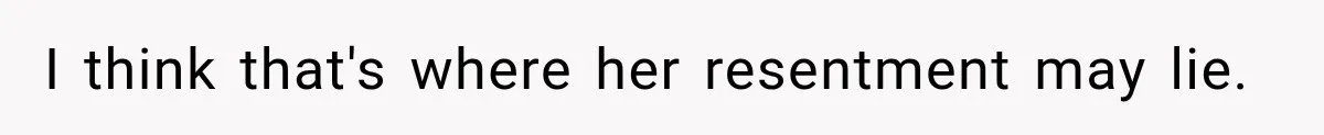 I think that's where her resentment may lie.