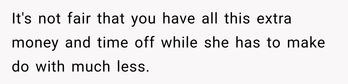 It's not fair that you have all this extra money and time off while she has to make do with much less.