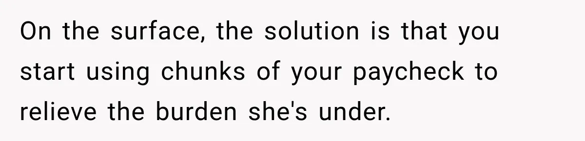 On the surface, the solution is that you start using chunks of your paycheck to relieve the burden she's under.