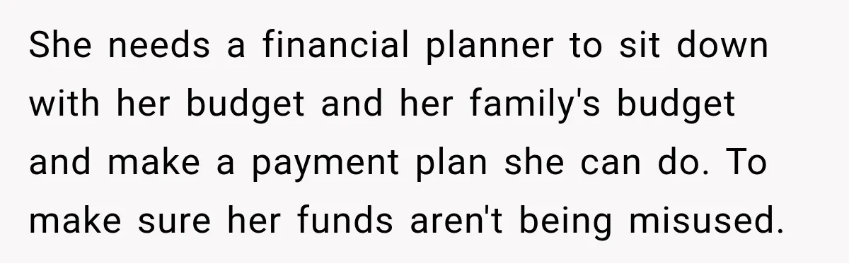 She needs a financial planner to sit down with her budget and her family's budget and make a payment plan she can do. To make sure her funds aren't being...