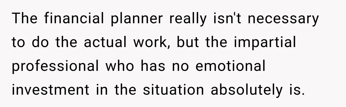 The financial planner really isn't necessary to do the actual work, but the impartial professional who has no emotional investment in the situation absolutely is.