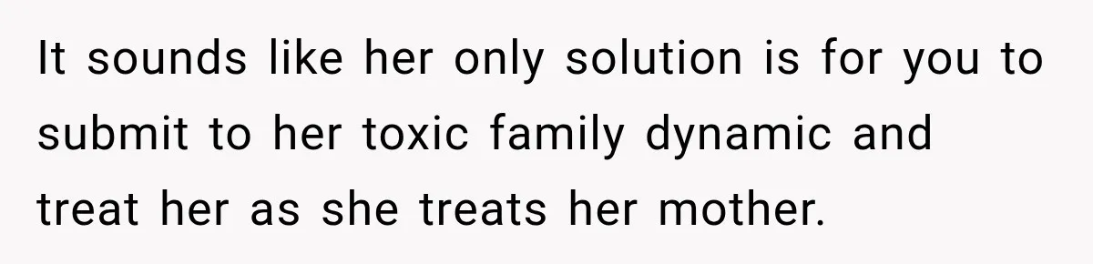 It sounds like her only solution is for you to submit to her toxic family dynamic and treat her as she treats her mother.