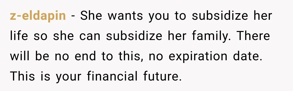 z-eldapin − She wants you to subsidize her life so she can subsidize her family. There will be no end to this, no expiration date. This is your financial future.