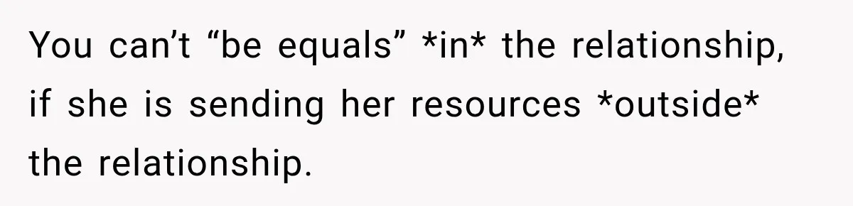 You can’t “be equals” *in* the relationship, if she is sending her resources *outside* the relationship.