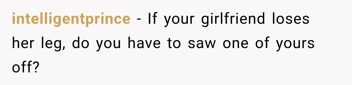 intelligentprince − If your girlfriend loses her leg, do you have to saw one of yours off?