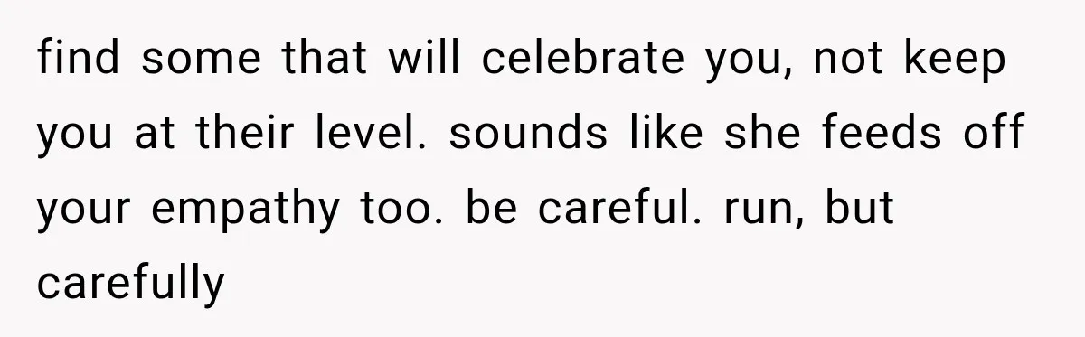 find some that will celebrate you, not keep you at their level. sounds like she feeds off your empathy too. be careful. run, but carefully