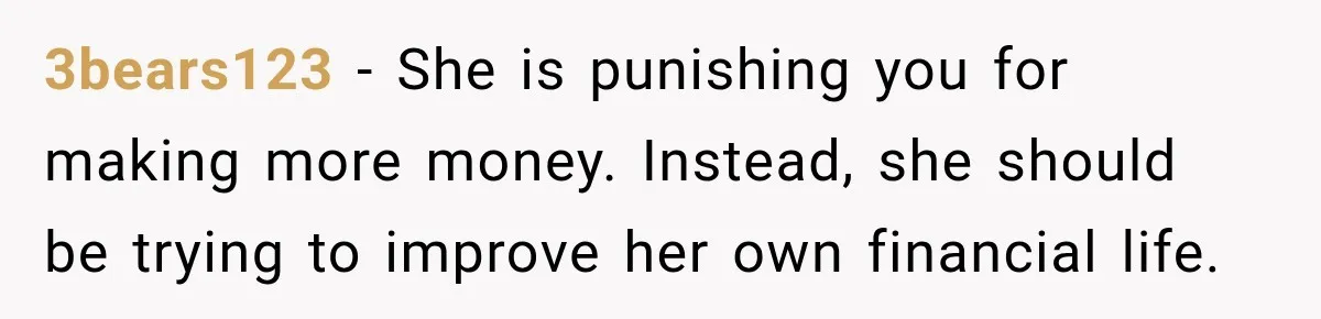 3bears123 − She is punishing you for making more money. Instead, she should be trying to improve her own financial life.