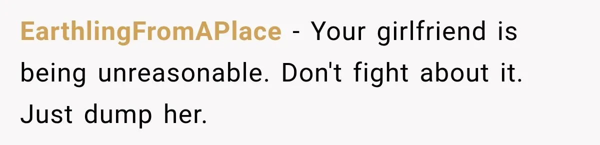 EarthlingFromAPlace − Your girlfriend is being unreasonable. Don't fight about it. Just dump her.