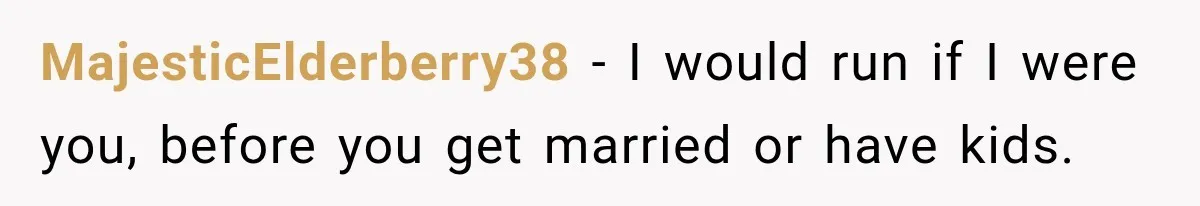 MajesticElderberry38 − I would run if I were you, before you get married or have kids.