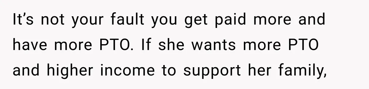 It’s not your fault you get paid more and have more PTO. If she wants more PTO and higher income to support her family,