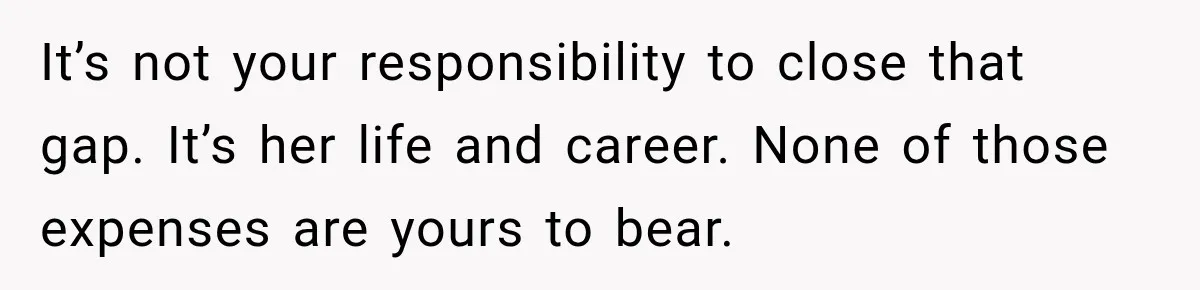 It’s not your responsibility to close that gap. It’s her life and career. None of those expenses are yours to bear.