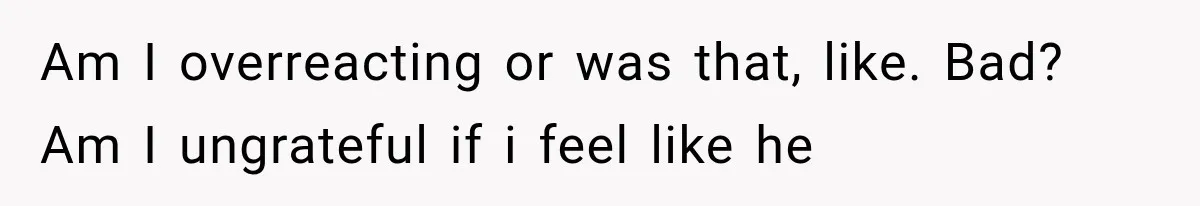 Am I overreacting or was that, like. Bad? Am I ungrateful if i feel like he
