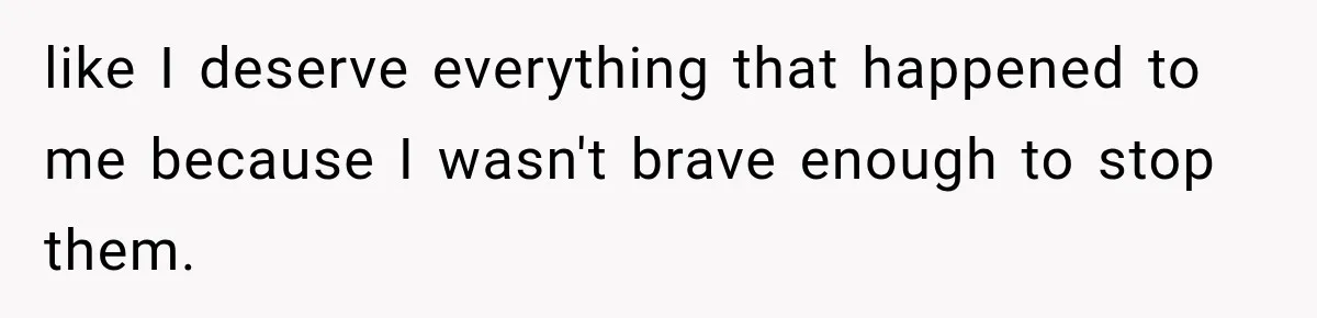 like I deserve everything that happened to me because I wasn't brave enough to stop them.