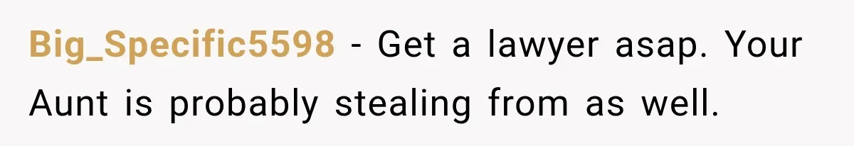 Big_Specific5598 − Get a lawyer asap. Your Aunt is probably stealing from as well.