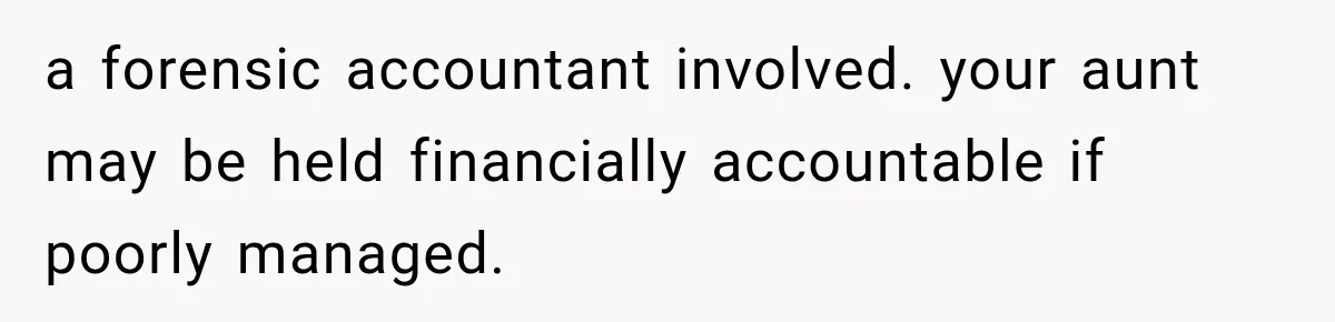 a forensic accountant involved. your aunt may be held financially accountable if poorly managed.