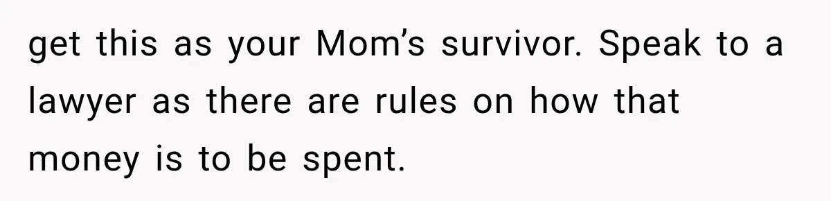 get this as your Mom’s survivor. Speak to a lawyer as there are rules on how that money is to be spent.