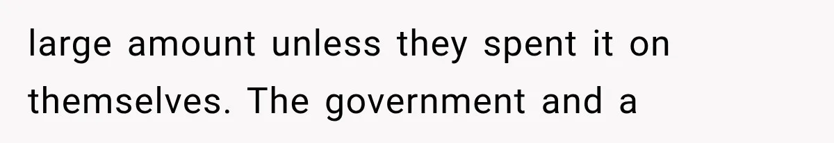 large amount unless they spent it on themselves. The government and a