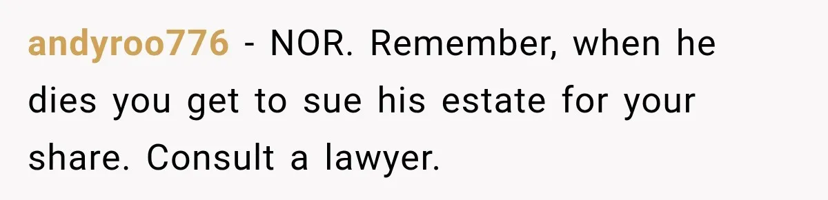 andyroo776 − NOR. Remember, when he dies you get to sue his estate for your share. Consult a lawyer.