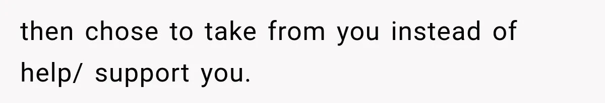 then chose to take from you instead of help/ support you.