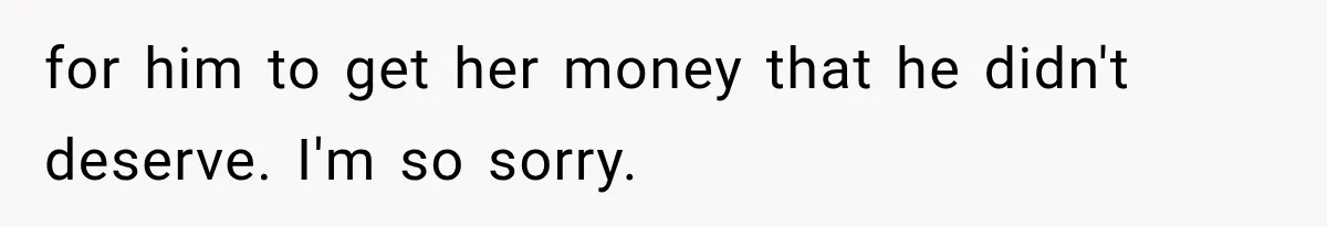 for him to get her money that he didn't deserve. I'm so sorry.