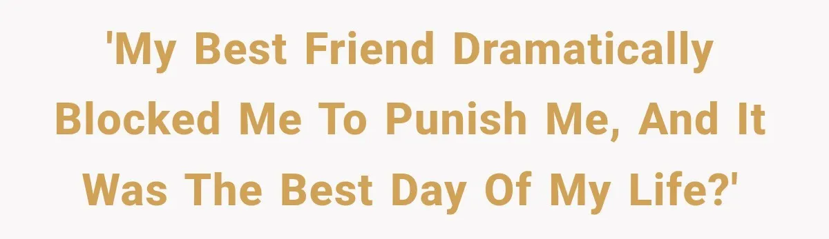'My best friend dramatically blocked me to punish me, and it was the best day of my life?'