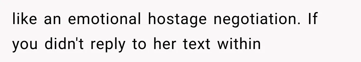 like an emotional hostage negotiation. If you didn't reply to her text within