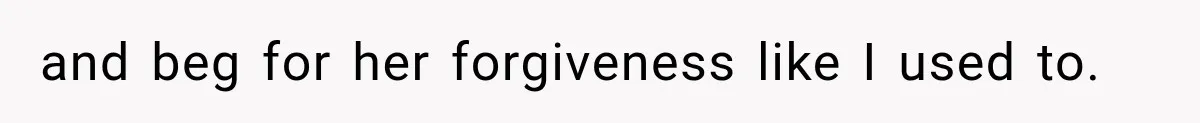 and beg for her forgiveness like I used to.