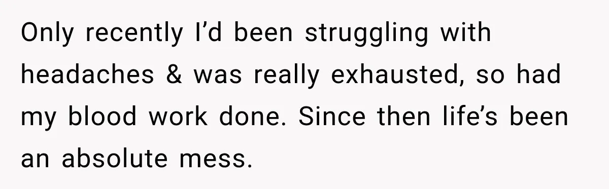Only recently I’d been struggling with headaches & was really exhausted, so had my blood work done. Since then life’s been an absolute mess.