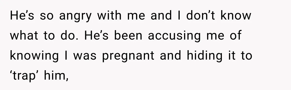 He’s so angry with me and I don’t know what to do. He’s been accusing me of knowing I was pregnant and hiding it to ‘trap’ him,