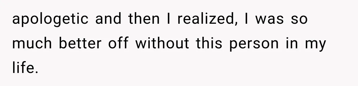 apologetic and then I realized, I was so much better off without this person in my life.