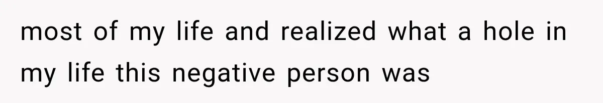 most of my life and realized what a hole in my life this negative person was