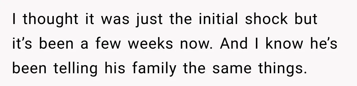 I thought it was just the initial shock but it’s been a few weeks now. And I know he’s been telling his family the same things.