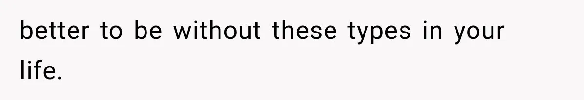 better to be without these types in your life.