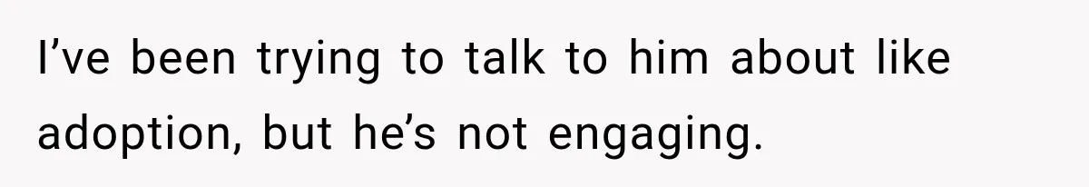 I’ve been trying to talk to him about like adoption, but he’s not engaging.