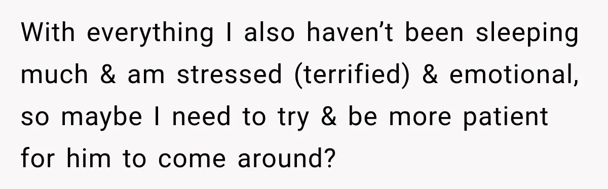 With everything I also haven’t been sleeping much & am stressed (terrified) & emotional, so maybe I need to try & be more patient for him to come around?