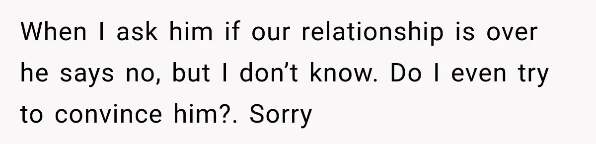When I ask him if our relationship is over he says no, but I don’t know. Do I even try to convince him?. Sorry