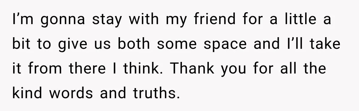 I’m gonna stay with my friend for a little a bit to give us both some space and I’ll take it from there I think. Thank you for all the...