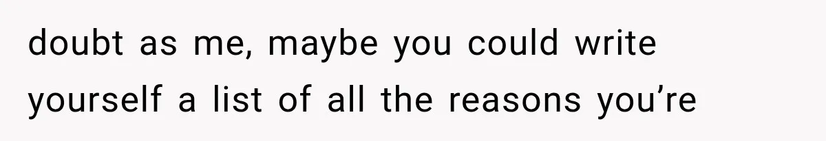 doubt as me, maybe you could write yourself a list of all the reasons you’re