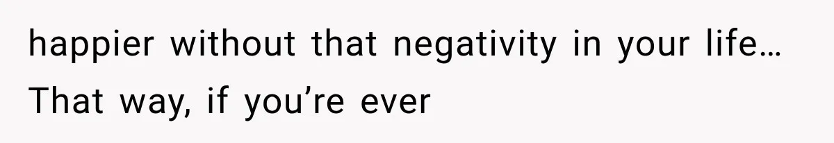happier without that negativity in your life… That way, if you’re ever