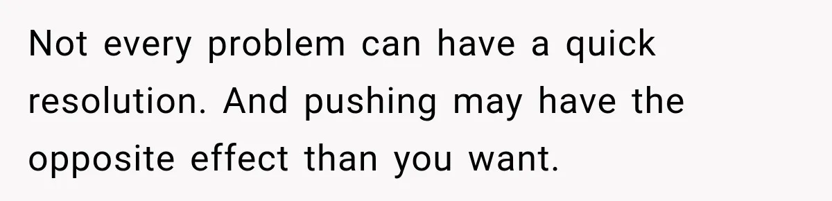 Not every problem can have a quick resolution. And pushing may have the opposite effect than you want.