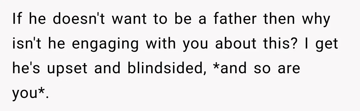 If he doesn't want to be a father then why isn't he engaging with you about this? I get he's upset and blindsided, *and so are you*.