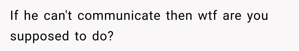 If he can't communicate then wtf are you supposed to do?