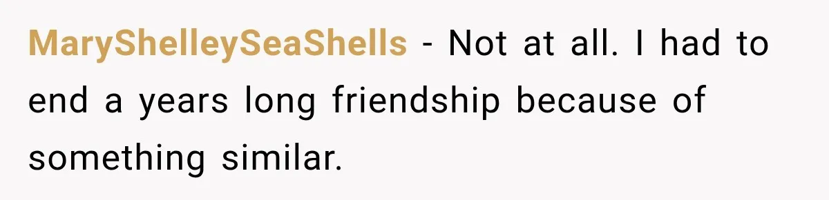 MaryShelleySeaShells − Not at all. I had to end a years long friendship because of something similar.