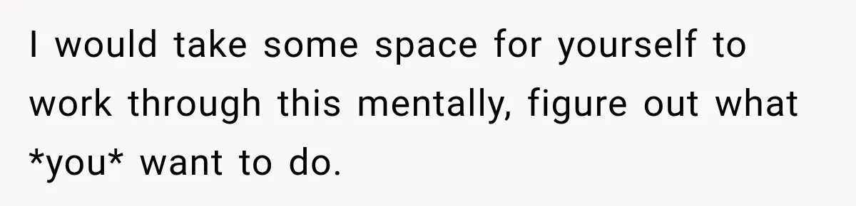 I would take some space for yourself to work through this mentally, figure out what *you* want to do.