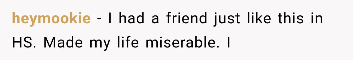 heymookie − I had a friend just like this in HS. Made my life miserable. I