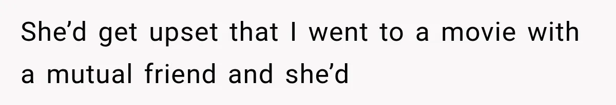 She’d get upset that I went to a movie with a mutual friend and she’d