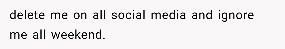 delete me on all social media and ignore me all weekend.